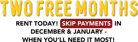 TWO FREE MONTHS Rent today! Skip payments in December & January - when you’ll need it most!