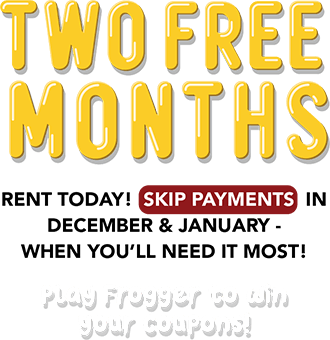 Rent something new for your pad! TWO FREE MONTHS Rent today! Skip payments in December & January - when you’ll need it most! Play Frogger to win your coupons!