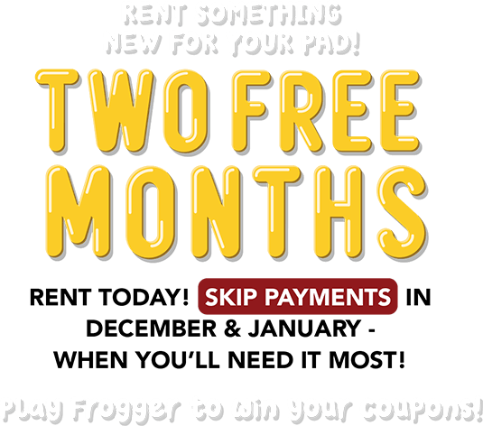 Rent something new for your pad! TWO FREE MONTHS Rent today! Skip payments in December & January - when you’ll need it most! Play Frogger to win your coupons!