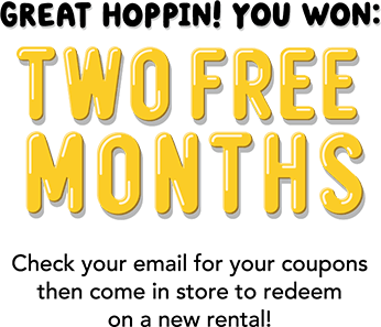 Great hoppin! You won: TWO FREE MONTHS! Check your email for your coupons then come in to store to redeem on a new rental!
