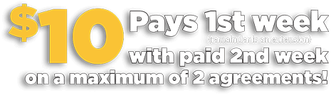 $10 Pays your first week with paid 2nd week on a maximum of 2 agreements!