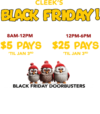 Cleek's Black Friday! Nov 28th only: 8am-12pm $5 pays til Jan 3rg or 12pm-6pm $25 pays til Jan 3rd. Black Friday Doorbusters. $10 / $15 / $20 / $25. a week while supplies last. Check out our doorbusters all week long!