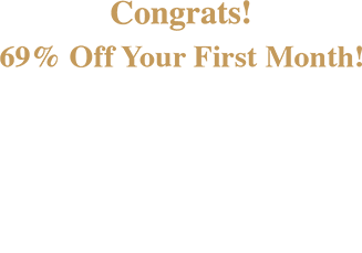 Congrats! 69% Off Your First Month! Plus! Get up to 6 Month’s SAC! $1199.99 & Higher: 6 months SAC $599.99 - $1199.98: 120 days SAC $599.98 & Lower: 90 days SAC Check your email for details.