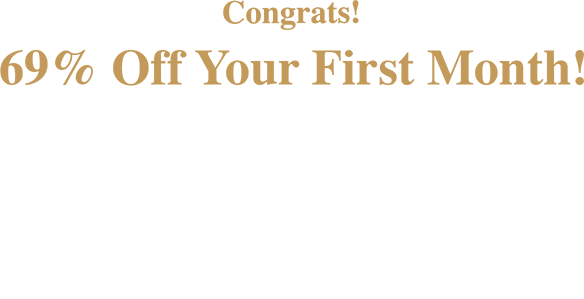 Congrats! 69% Off Your First Month! Plus! Get up to 6 Month’s SAC! $1199.99 & Higher: 6 months SAC $599.99 - $1199.98: 120 days SAC $599.98 & Lower: 90 days SAC Check your email for details.