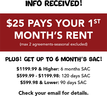 Info received! $25 Pays Your 1st Month’s Rent (max 2 agreements-seasonal excluded) Plus! Get up to 6 Month’s SAC! Check your email for details.