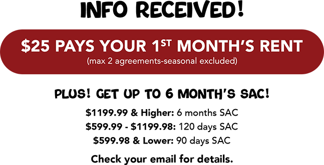 Info received! $25 Pays Your 1st Month’s Rent (max 2 agreements-seasonal excluded) Plus! Get up to 6 Month’s SAC! Check your email for details.