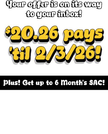 Your offer is on its way to your inbox! $20.26 pays til 2/3/2026! Plus! Get up to 6 Month&rsquo;s SAC! $1199.99 & Higher: 6 months SAC, $599.99 - $1199.98: 120 days SAC, $599.98 & Lower: 90 days SAC. Check your email for details.