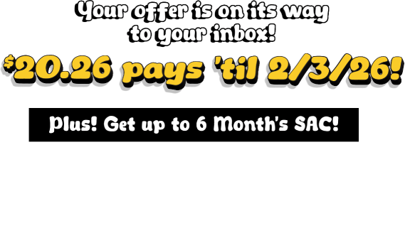 Your offer is on its way to your inbox! $20.26 pays til 2/3/2026! Plus! Get up to 6 Month&rsquo;s SAC! $1199.99 & Higher: 6 months SAC, $599.99 - $1199.98: 120 days SAC, $599.98 & Lower: 90 days SAC. Check your email for details.